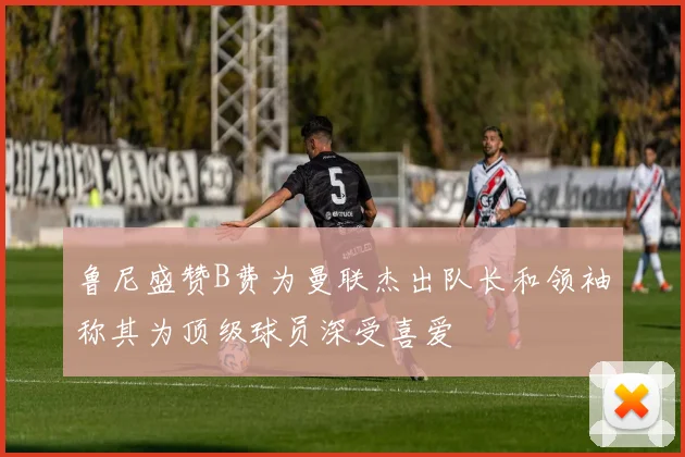 鲁尼盛赞B费为曼联杰出队长和领袖称其为顶级球员深受喜爱