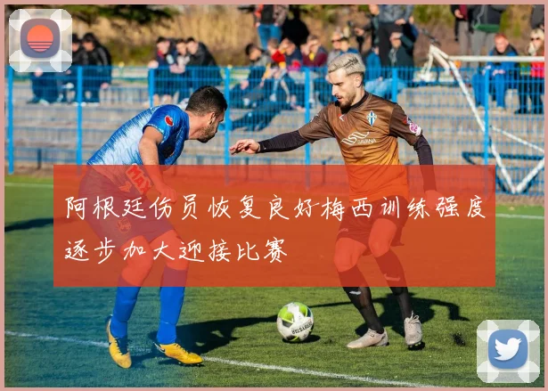阿根廷伤员恢复良好梅西训练强度逐步加大迎接比赛