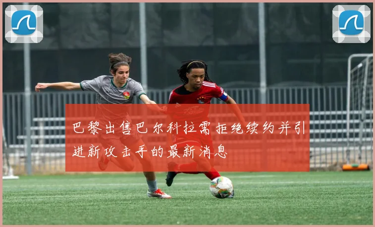 巴黎出售巴尔科拉需拒绝续约并引进新攻击手的最新消息
