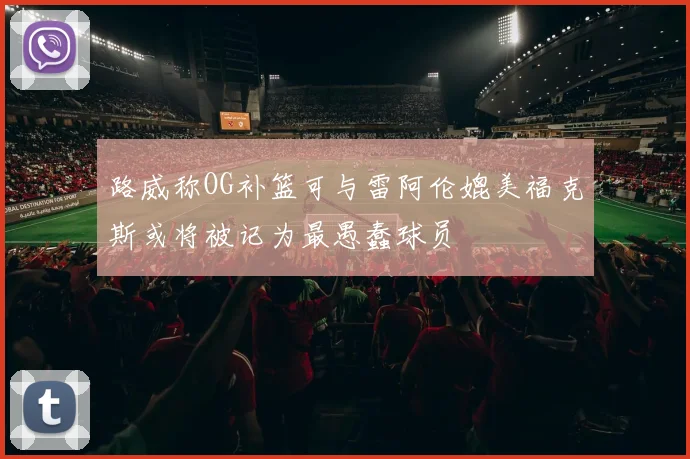 路威称OG补篮可与雷阿伦媲美福克斯或将被记为最愚蠢球员