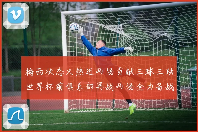梅西状态火热近两场贡献三球三助世界杯前俱乐部再战两场全力备战大赛