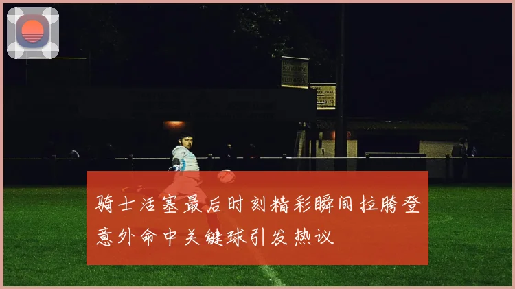 骑士活塞最后时刻精彩瞬间拉胯登意外命中关键球引发热议