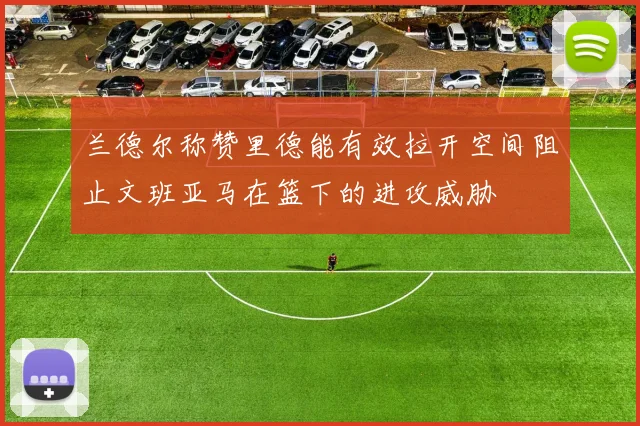 兰德尔称赞里德能有效拉开空间阻止文班亚马在篮下的进攻威胁