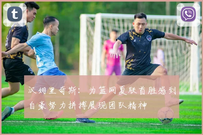 汉姆里奇斯：为篮网夏联首胜感到自豪努力拼搏展现团队精神