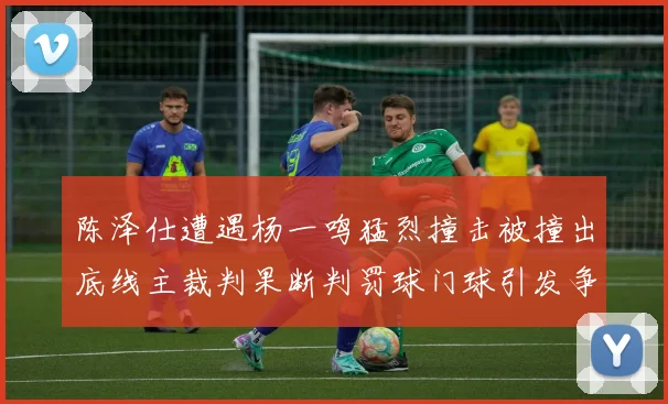 陈泽仕遭遇杨一鸣猛烈撞击被撞出底线主裁判果断判罚球门球引发争议