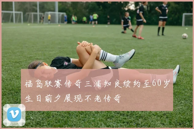 福岛联赛传奇三浦知良续约至60岁生日前夕展现不老传奇