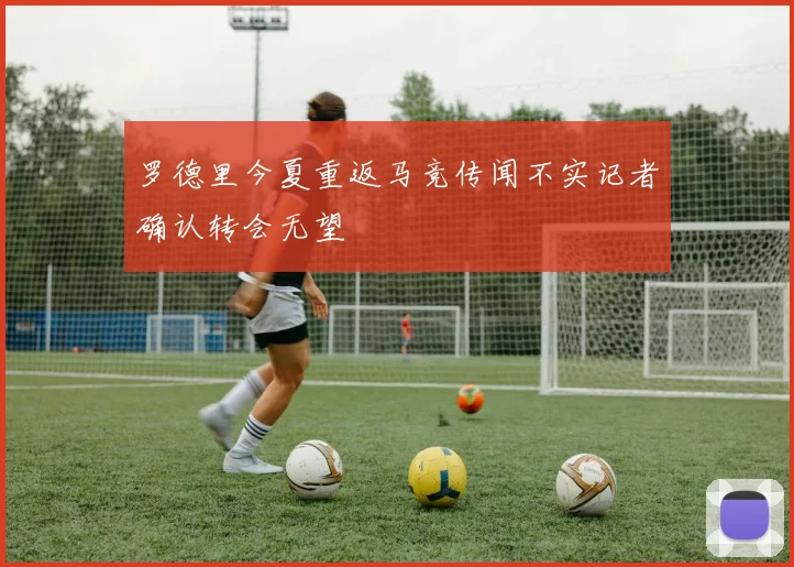 罗德里今夏重返马竞传闻不实记者确认转会无望