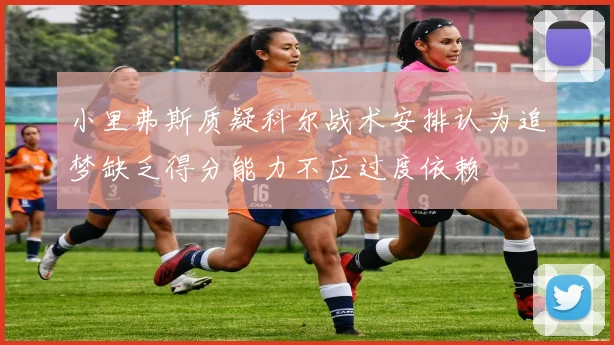 小里弗斯质疑科尔战术安排认为追梦缺乏得分能力不应过度依赖