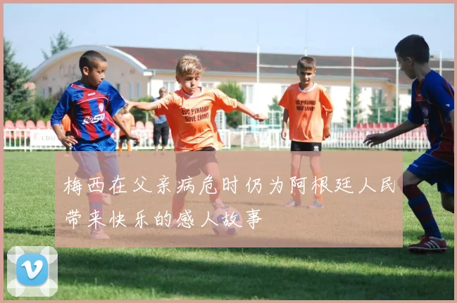 梅西在父亲病危时仍为阿根廷人民带来快乐的感人故事
